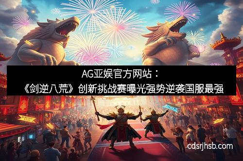 AG亚娱官方网站：《剑逆八荒》创新挑战赛曝光强势逆袭国服最强