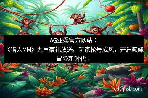 AG亚娱官方网站：《猎人MM》九重豪礼放送，玩家抢号成风，开启巅峰冒险新时代！
